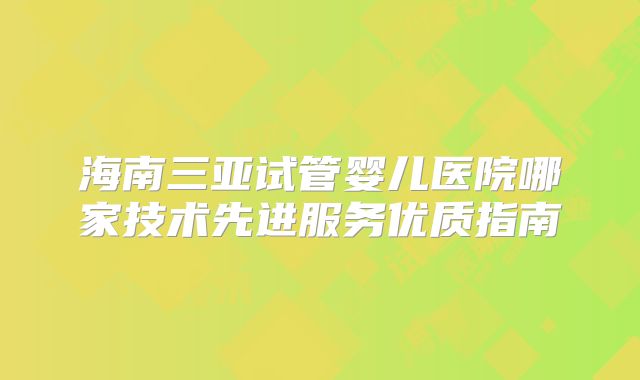 海南三亚试管婴儿医院哪家技术先进服务优质指南