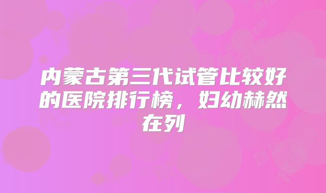 内蒙古第三代试管比较好的医院排行榜，妇幼赫然在列