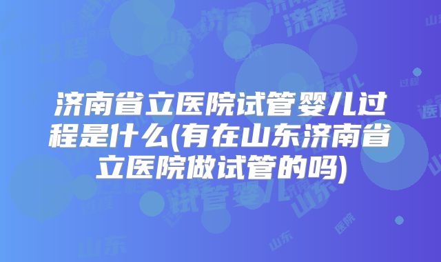 济南省立医院试管婴儿过程是什么(有在山东济南省立医院做试管的吗)