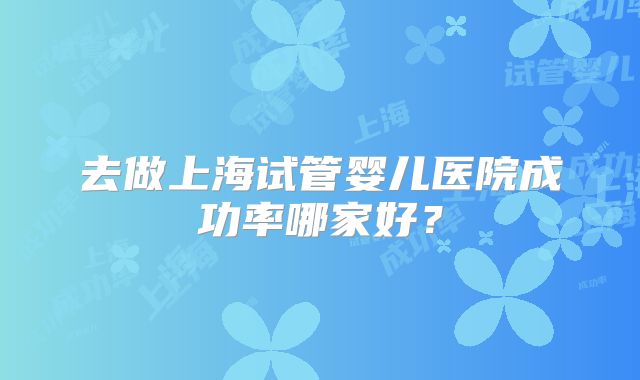 去做上海试管婴儿医院成功率哪家好？