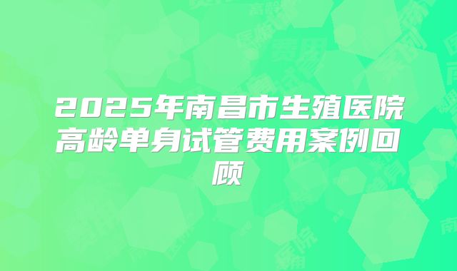 2025年南昌市生殖医院高龄单身试管费用案例回顾
