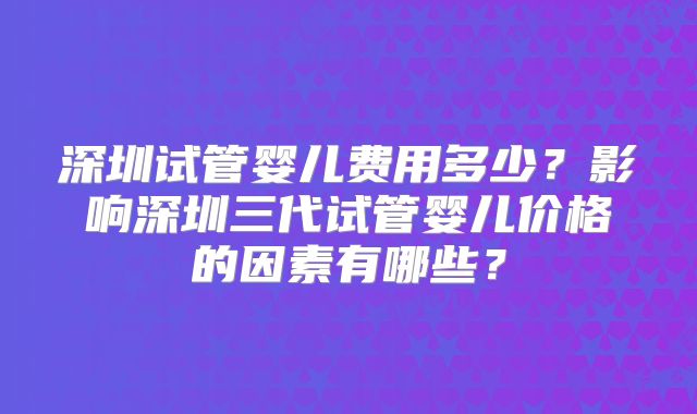 深圳试管婴儿费用多少？影响深圳三代试管婴儿价格的因素有哪些？