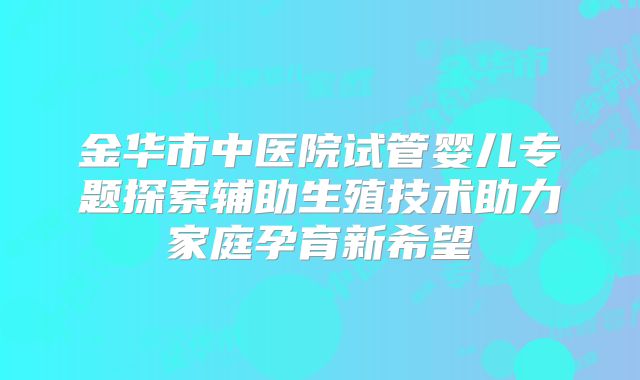 金华市中医院试管婴儿专题探索辅助生殖技术助力家庭孕育新希望