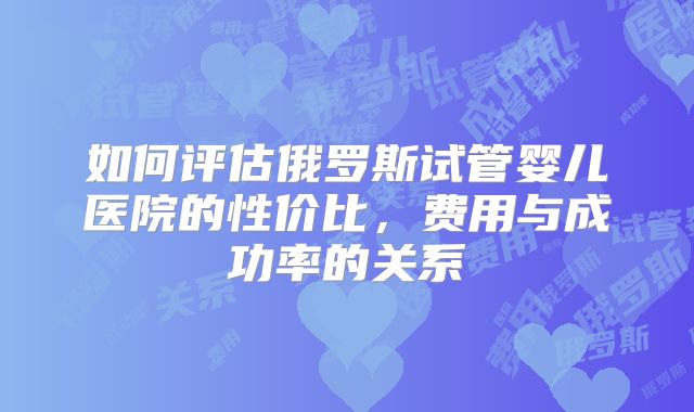 如何评估俄罗斯试管婴儿医院的性价比，费用与成功率的关系