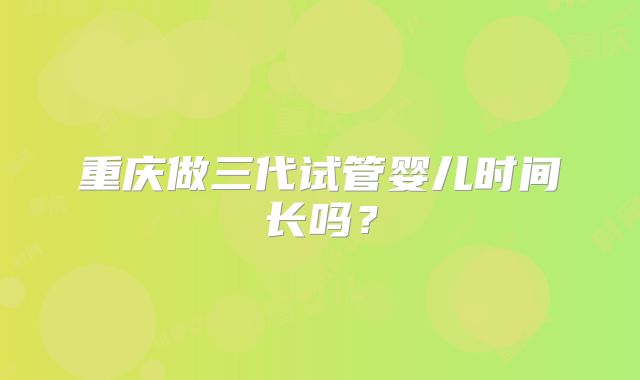 重庆做三代试管婴儿时间长吗?