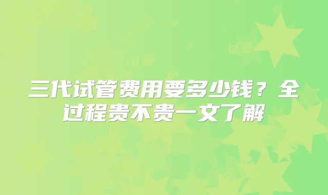 三代试管费用要多少钱？全过程贵不贵一文了解