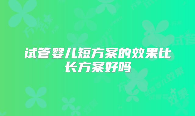 试管婴儿短方案的效果比长方案好吗