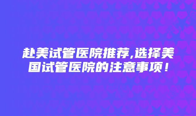 赴美试管医院推荐,选择美国试管医院的注意事项！