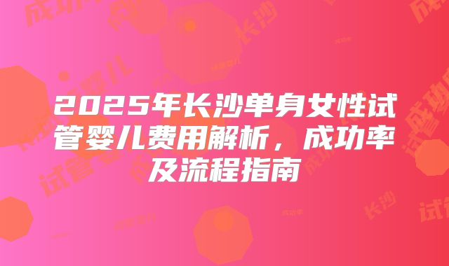 2025年长沙单身女性试管婴儿费用解析，成功率及流程指南
