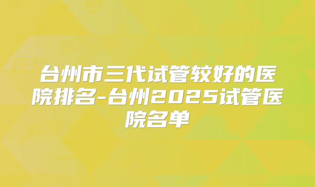 台州市三代试管较好的医院排名-台州2025试管医院名单