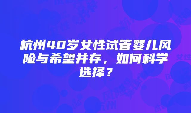杭州40岁女性试管婴儿风险与希望并存，如何科学选择？