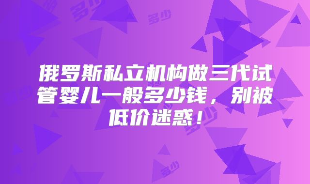 俄罗斯私立机构做三代试管婴儿一般多少钱,别被低价迷惑!
