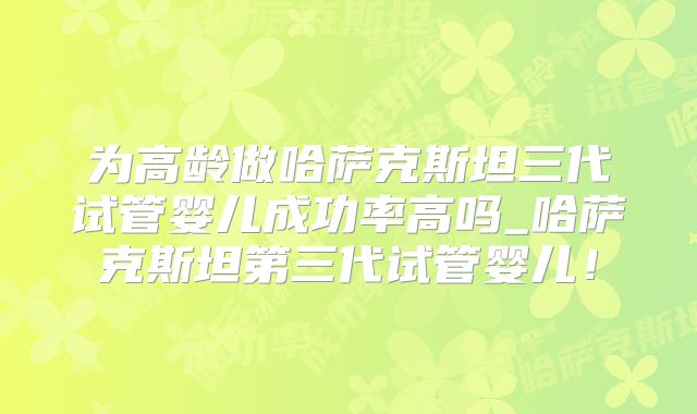 为高龄做哈萨克斯坦三代试管婴儿成功率高吗_哈萨克斯坦第三代试管婴儿！