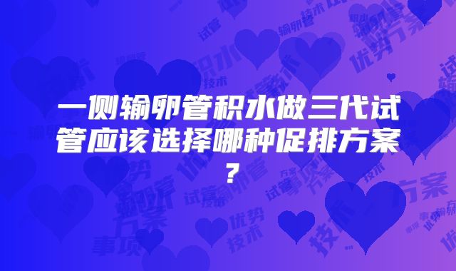 一侧输卵管积水做三代试管应该选择哪种促排方案？