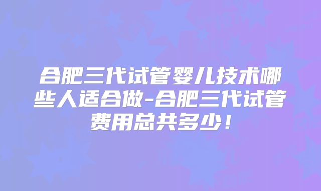 合肥三代试管婴儿技术哪些人适合做-合肥三代试管费用总共多少！