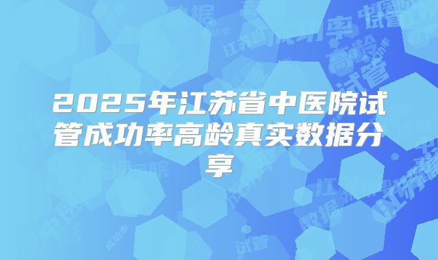 2025年江苏省中医院试管成功率高龄真实数据分享