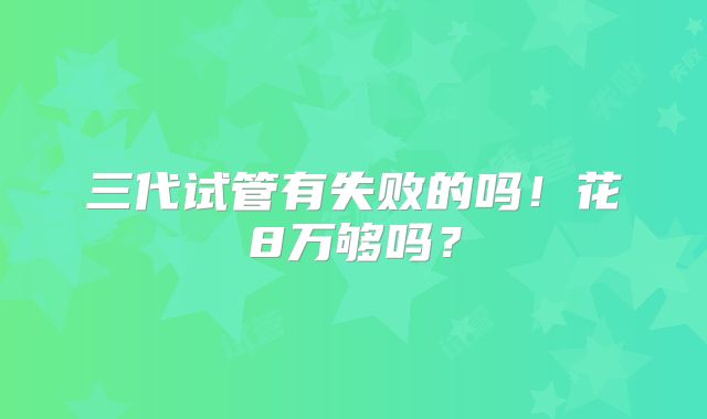 三代试管有失败的吗!花8万够吗?