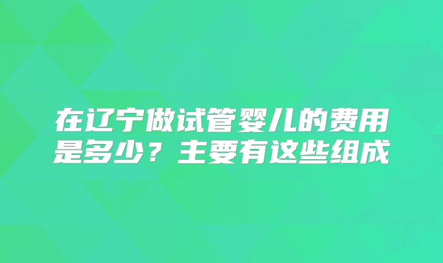 在辽宁做试管婴儿的费用是多少？主要有这些组成