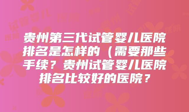 贵州第三代试管婴儿医院排名是怎样的（需要那些手续？贵州试管婴儿医院排名比较好的医院？