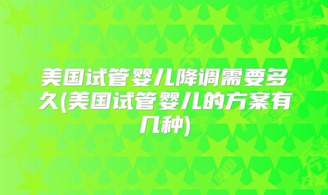 美国试管婴儿降调需要多久(美国试管婴儿的方案有几种)