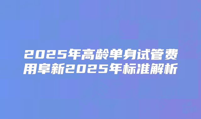 2025年高龄单身试管费用阜新2025年标准解析