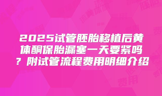 2025试管胚胎移植后黄体酮保胎漏塞一天要紧吗？附试管流程费用明细介绍