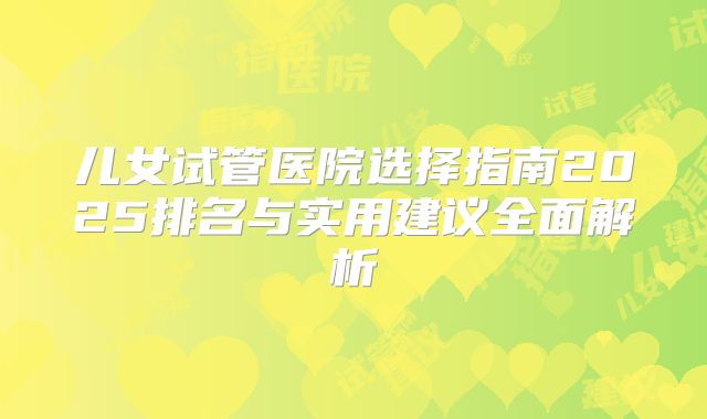 儿女试管医院选择指南2025排名与实用建议全面解析