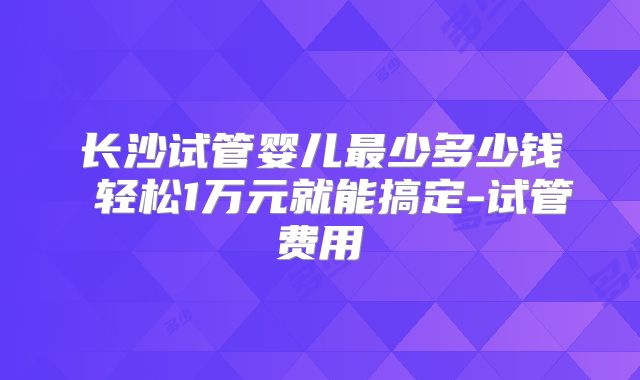 长沙试管婴儿最少多少钱 轻松1万元就能搞定-试管费用