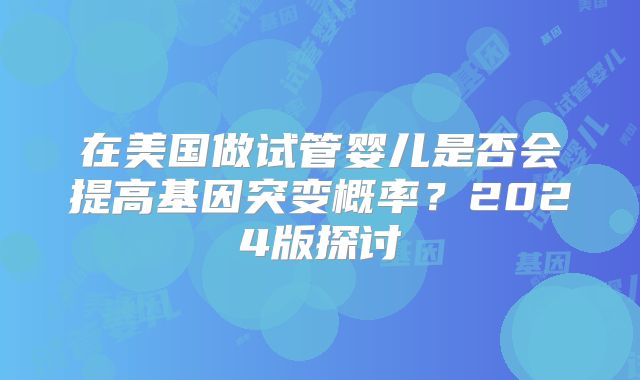 在美国做试管婴儿是否会提高基因突变概率？2024版探讨