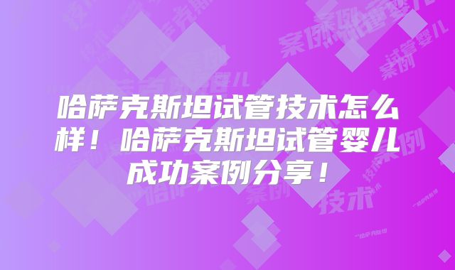 哈萨克斯坦试管技术怎么样！哈萨克斯坦试管婴儿成功案例分享！