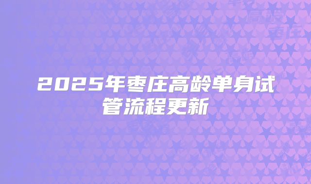 2025年枣庄高龄单身试管流程更新