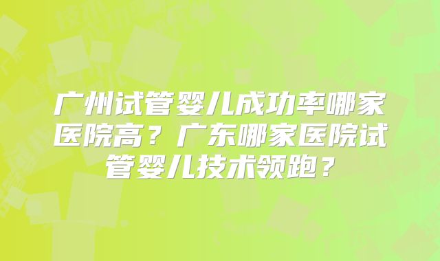 广州试管婴儿成功率哪家医院高?广东哪家医院试管婴儿技术领跑?