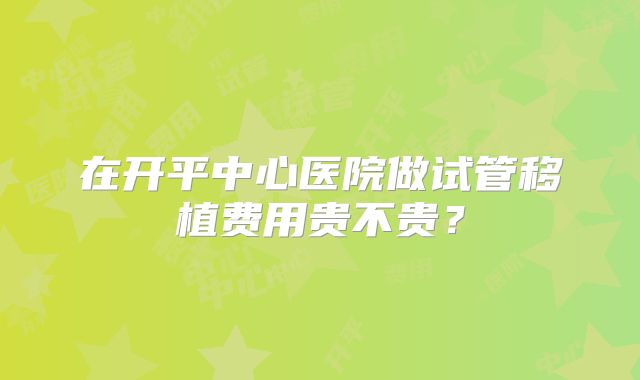 在开平中心医院做试管移植费用贵不贵？