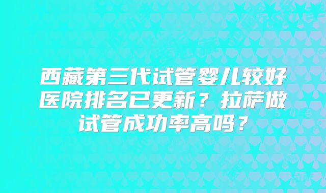 西藏第三代试管婴儿较好医院排名已更新？拉萨做试管成功率高吗？