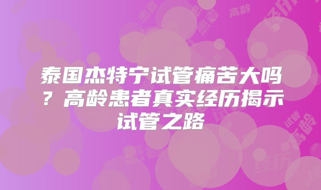 泰国杰特宁试管痛苦大吗？高龄患者真实经历揭示试管之路