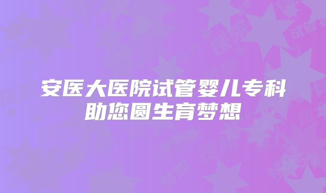 安医大医院试管婴儿专科助您圆生育梦想