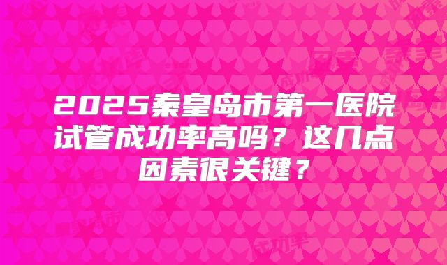 2025秦皇岛市第一医院试管成功率高吗？这几点因素很关键？