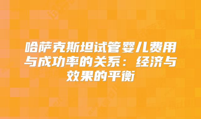 哈萨克斯坦试管婴儿费用与成功率的关系：经济与效果的平衡