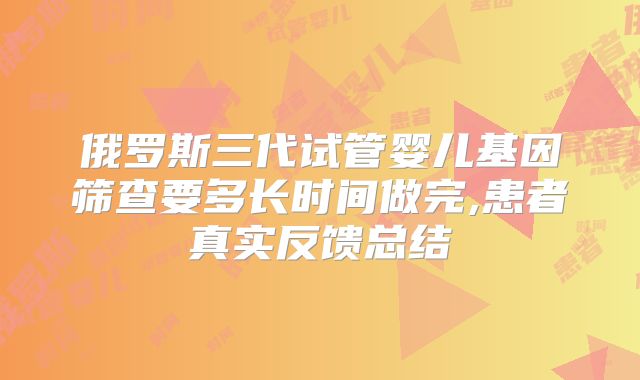 俄罗斯三代试管婴儿基因筛查要多长时间做完,患者真实反馈总结