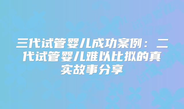 三代试管婴儿成功案例：二代试管婴儿难以比拟的真实故事分享