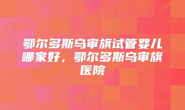 鄂尔多斯乌审旗试管婴儿哪家好,鄂尔多斯乌审旗医院