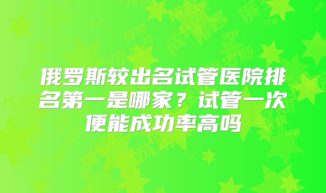 俄罗斯较出名试管医院排名第一是哪家？试管一次便能成功率高吗