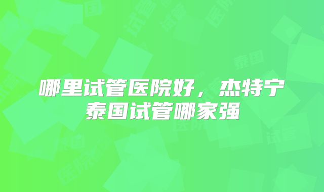 哪里试管医院好，杰特宁泰国试管哪家强