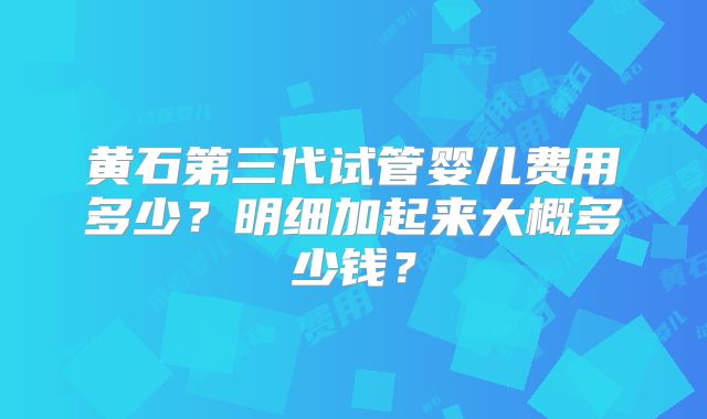 黄石第三代试管婴儿费用多少？明细加起来大概多少钱？
