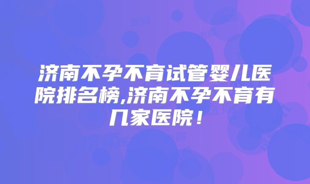 济南不孕不育试管婴儿医院排名榜,济南不孕不育有几家医院！