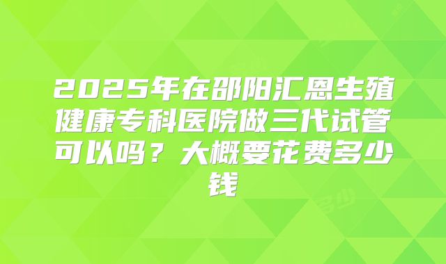 2025年在邵阳汇恩生殖健康专科医院做三代试管可以吗？大概要花费多少钱