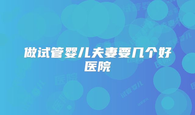 做试管婴儿夫妻要几个好医院