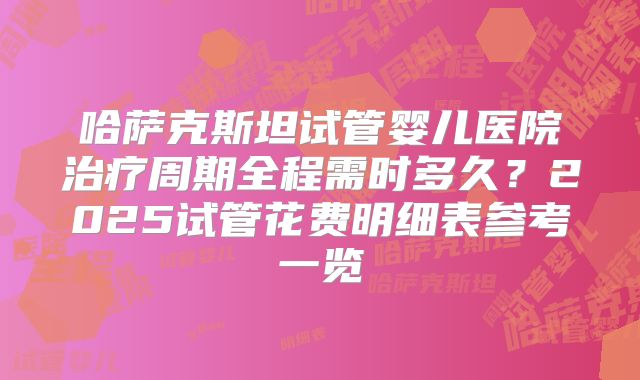 哈萨克斯坦试管婴儿医院治疗周期全程需时多久？2025试管花费明细表参考一览