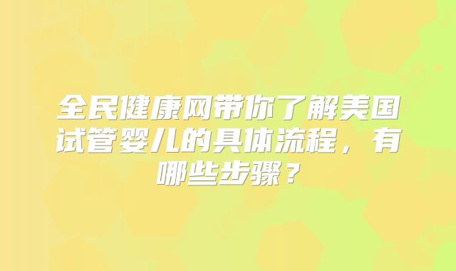 全民健康网带你了解美国试管婴儿的具体流程，有哪些步骤？