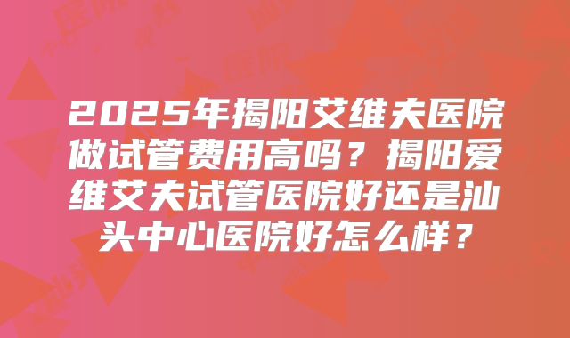 2025年揭阳艾维夫医院做试管费用高吗？揭阳爱维艾夫试管医院好还是汕头中心医院好怎么样？